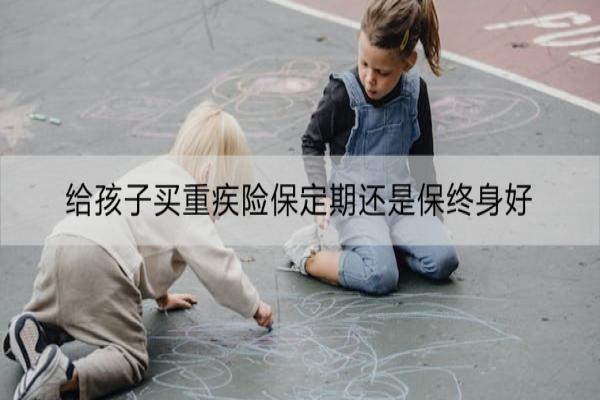 给孩子买重疾险保定期还是保终身好
